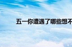 五一你遭遇了哪些想不到？具体详细内容是什么