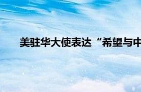 美驻华大使表达“希望与中方对话”具体详细内容是什么