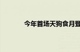 今年首场天狗食月登场具体详细内容是什么