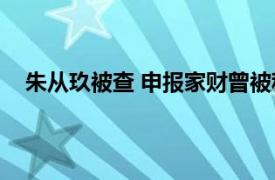 朱从玖被查 申报家财曾被称朱十亿具体详细内容是什么