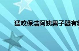 猛咬保洁阿姨男子疑有精神病具体详细内容是什么