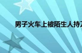 男子火车上被陌生人持刀杀害具体详细内容是什么