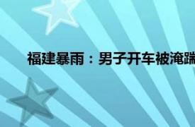 福建暴雨：男子开车被淹踹车门逃生具体详细内容是什么