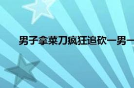 男子拿菜刀疯狂追砍一男一女被抓获具体详细内容是什么