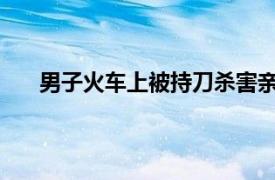 男子火车上被持刀杀害亲属发声具体详细内容是什么