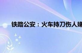 铁路公安：火车持刀伤人嫌犯已刑拘具体详细内容是什么