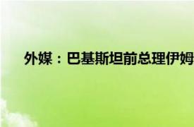 外媒：巴基斯坦前总理伊姆兰·汗被捕具体详细内容是什么