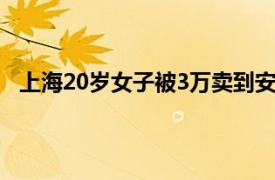 上海20岁女子被3万卖到安徽当新娘具体详细内容是什么