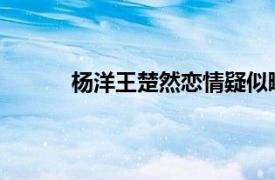 杨洋王楚然恋情疑似曝光具体详细内容是什么