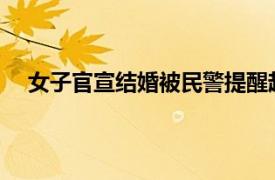 女子官宣结婚被民警提醒赶紧分手具体详细内容是什么