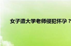 女子遭大学老师侵犯怀孕？校方回应具体详细内容是什么