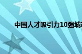 中国人才吸引力10强城市出炉具体详细内容是什么