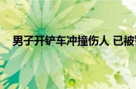 男子开铲车冲撞伤人 已被警方控制具体详细内容是什么