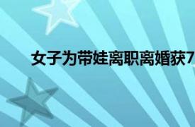 女子为带娃离职离婚获7万补偿具体详细内容是什么