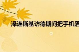 泽连斯基访德期间把手机落在了车上具体详细内容是什么