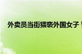 外卖员当街猥亵外国女子 警方通报具体详细内容是什么