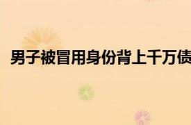 男子被冒用身份背上千万债务近10年具体详细内容是什么