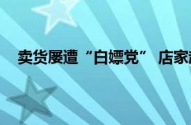 卖货屡遭“白嫖党” 店家起诉顾客具体详细内容是什么