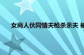 女商人伙同情夫枪杀亲夫 被执行死刑具体详细内容是什么