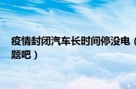 疫情封闭汽车长时间停没电（疫情期间汽车长时间不开不会有问题吧）