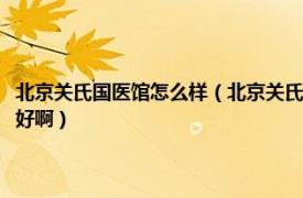 北京关氏国医馆怎么样（北京关氏国医馆和中国医学科学院比哪个看肝癌更好啊）