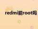 redmi能root吗（红米手机可以root吗）