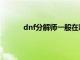 dnf分解师一般在哪（dnf分解师有什么好处）