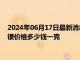 2024年06月17日最新消息：6月14日工行纸白银价格多少钱 白银价格多少钱一克