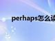 perhaps怎么读音（perhaps怎么读）