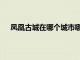 凤凰古城在哪个城市哪个省份（凤凰古城在哪个城市）