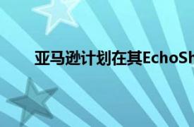 亚马逊计划在其EchoShow智能显示器上展示广告