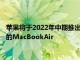 苹果将于2022年中期推出重新设计的配备京东方迷你LED显示屏的MacBookAir