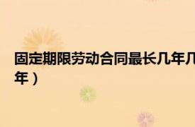 固定期限劳动合同最长几年几次（固定期限劳动合同不能超过10年）