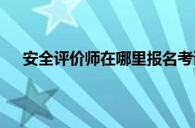 安全评价师在哪里报名考试（安全评价师在哪里报名）