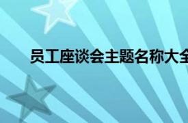 员工座谈会主题名称大全（员工座谈会主题有哪些）