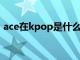 ace在kpop是什么意思（kpop是什么意思）