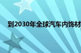 到2030年全球汽车内饰材料行业预计将达到802亿美元