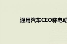 通用汽车CEO称电动汽车交付速度正在放缓