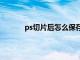 ps切片后怎么保存psd（ps切片后怎么保存）