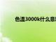 色温3000k什么意思（色温是3000k的是什么）