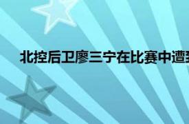 北控后卫廖三宁在比赛中遭到肘击而受伤颧骨出现两处骨折