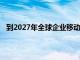 到2027年全球企业移动出行行业预计将达到1010亿美元