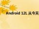 Android 12L 从今天开始向 Google Pixel 手机推出