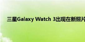 三星Galaxy Watch 3出现在新照片中 这一次它已开机