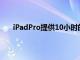 iPadPro提供10小时的电池续航时间和12MP摄像头