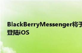 BlackBerryMessenger将于下月正式关闭新的企业应用程序将登陆iOS