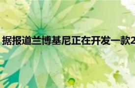 据报道兰博基尼正在开发一款2+2电动汽车预计将于2027年问世