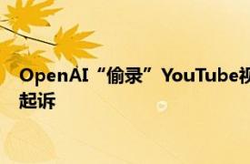 OpenAI“偷录”YouTube视频训练AI一百多名创作者决定集体起诉