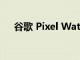 谷歌 Pixel Watch将挑战苹果霸主地位