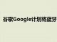 谷歌Google计划将蓝牙添加到新的Chromecast加密狗中